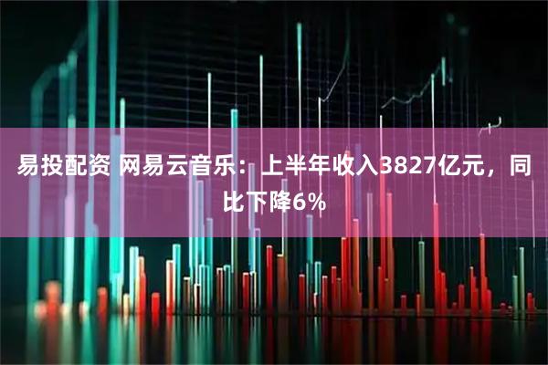 易投配资 网易云音乐：上半年收入3827亿元，同比下降6%