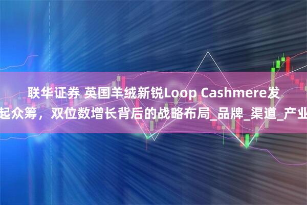 联华证券 英国羊绒新锐Loop Cashmere发起众筹，双位数增长背后的战略布局_品牌_渠道_产业