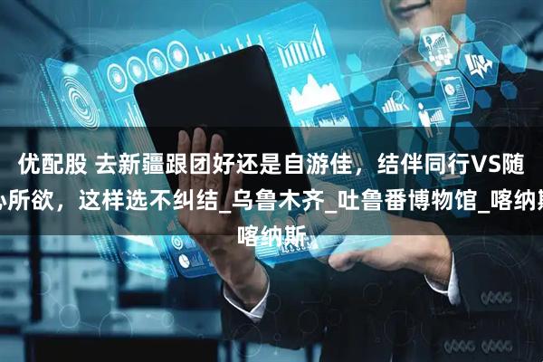 优配股 去新疆跟团好还是自游佳，结伴同行VS随心所欲，这样选不纠结_乌鲁木齐_吐鲁番博物馆_喀纳斯