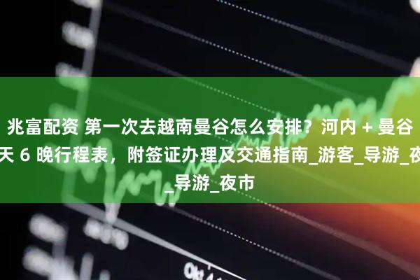 兆富配资 第一次去越南曼谷怎么安排？河内 + 曼谷 7 天 6 晚行程表，附签证办理及交通指南_游客_导游_夜市
