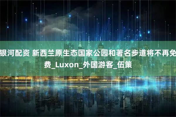 银河配资 新西兰原生态国家公园和著名步道将不再免费_Luxon_外国游客_伍策