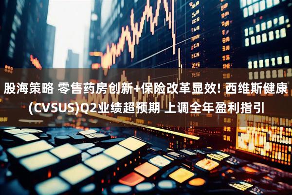 股海策略 零售药房创新+保险改革显效! 西维斯健康(CVSUS)Q2业绩超预期 上调全年盈利指引