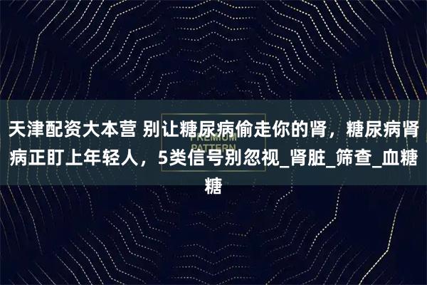 天津配资大本营 别让糖尿病偷走你的肾，糖尿病肾病正盯上年轻人，5类信号别忽视_肾脏_筛查_血糖