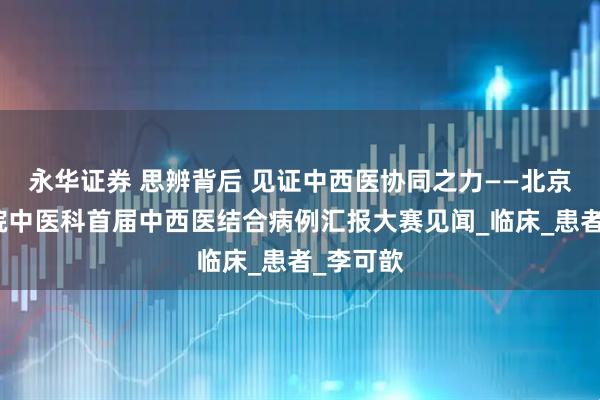 永华证券 思辨背后 见证中西医协同之力——北京协和医院中医科首届中西医结合病例汇报大赛见闻_临床_患者_李可歆