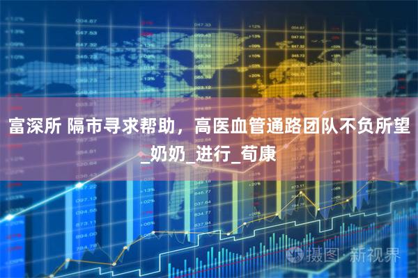 富深所 隔市寻求帮助，高医血管通路团队不负所望_奶奶_进行_荀康