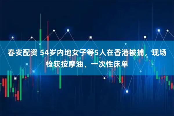 春安配资 54岁内地女子等5人在香港被捕，现场检获按摩油、一次性床单