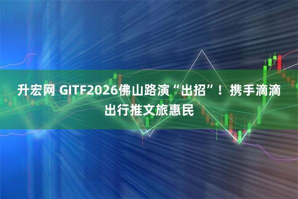 升宏网 GITF2026佛山路演“出招”！携手滴滴出行推文旅惠民