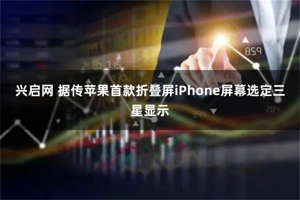 兴启网 据传苹果首款折叠屏iPhone屏幕选定三星显示