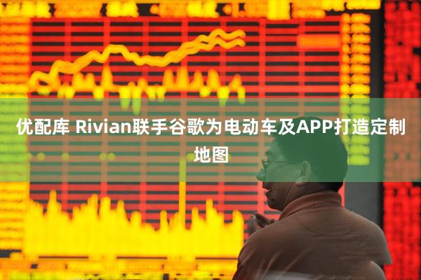优配库 Rivian联手谷歌为电动车及APP打造定制地图