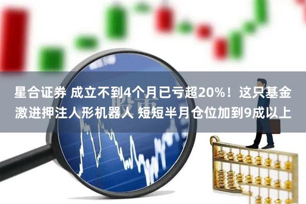 星合证券 成立不到4个月已亏超20%！这只基金激进押注人形机器人 短短半月仓位加到9成以上