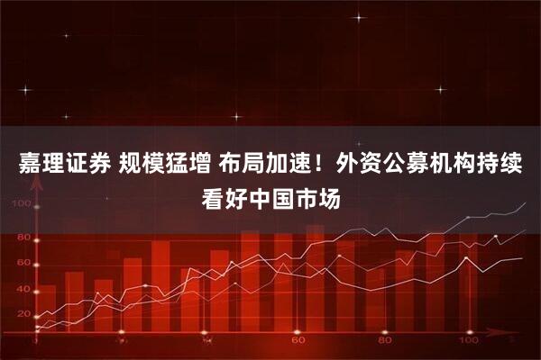 嘉理证券 规模猛增 布局加速！外资公募机构持续看好中国市场