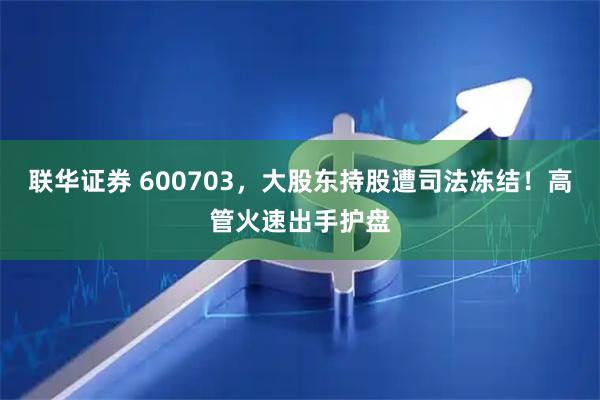 联华证券 600703，大股东持股遭司法冻结！高管火速出手护盘