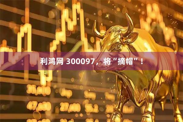 利鸿网 300097，将“摘帽”！