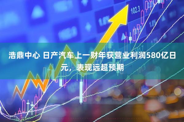 浩鼎中心 日产汽车上一财年获营业利润580亿日元，表现远超预期