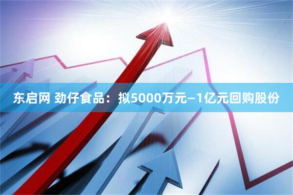 东启网 劲仔食品：拟5000万元—1亿元回购股份