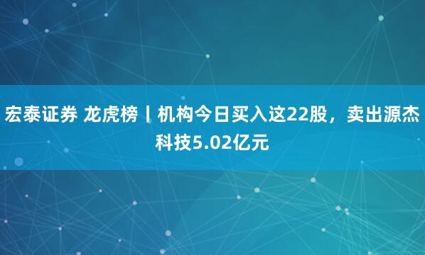 宏泰证券 龙虎榜丨机构今日买入这22股,卖出源杰科技5.02亿元