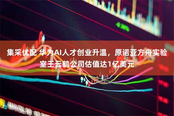 集采优配 华为AI人才创业升温，原诺亚方舟实验室王云鹤公司估值达1亿美元