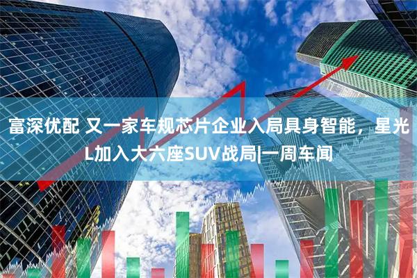 富深优配 又一家车规芯片企业入局具身智能,星光L加入大六座SUV战局|一周车闻