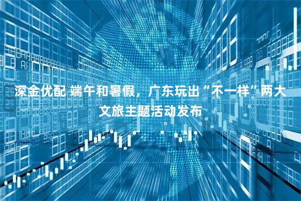 深金优配 端午和暑假，广东玩出“不一样”两大文旅主题活动发布