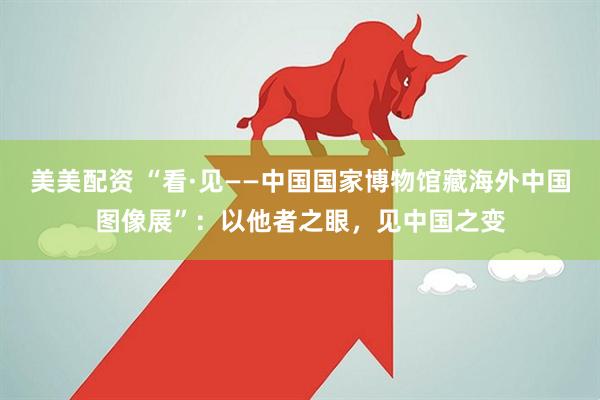 美美配资 “看·见——中国国家博物馆藏海外中国图像展”：以他者之眼，见中国之变