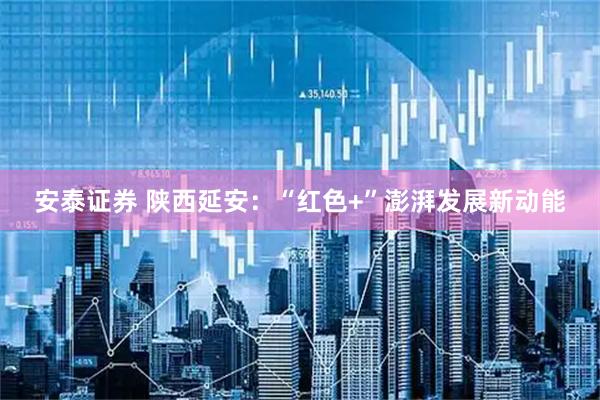 安泰证券 陕西延安:“红色+”澎湃发展新动能