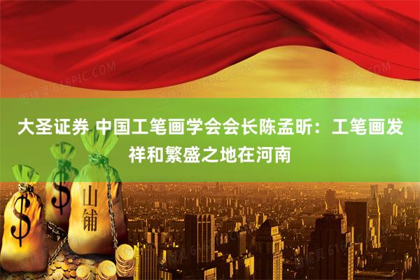 大圣证券 中国工笔画学会会长陈孟昕：工笔画发祥和繁盛之地在河南