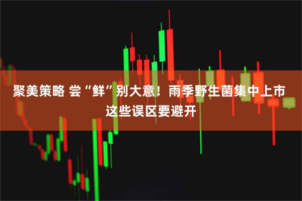 聚美策略 尝“鲜”别大意！雨季野生菌集中上市 这些误区要避开