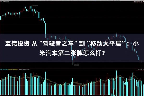 至德投资 从“驾驶者之车”到“移动大平层”:小米汽车第二张牌怎么打?