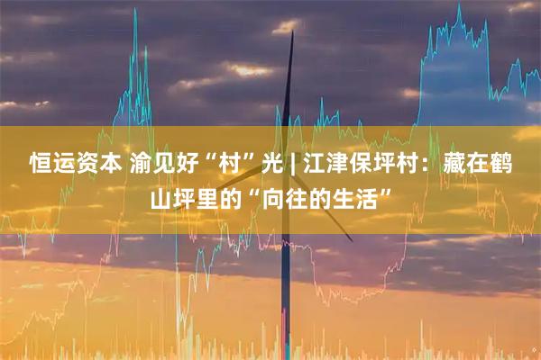 恒运资本 渝见好“村”光 | 江津保坪村：藏在鹤山坪里的“向往的生活”